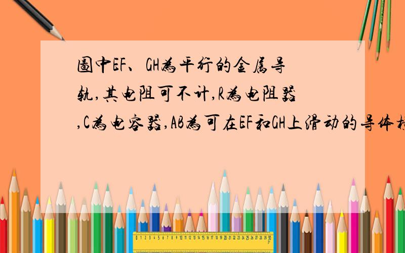 图中EF、GH为平行的金属导轨,其电阻可不计,R为电阻器,C为电容器,AB为可在EF和GH上滑动的导体横杆．有均匀磁场垂直于导轨平面．若用I1和I2分别表示图中该处导线中的电流,则当横杆AB做加速