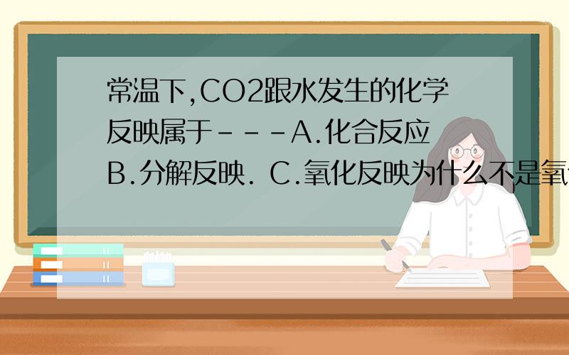 常温下,CO2跟水发生的化学反映属于---A.化合反应 B.分解反映. C.氧化反映为什么不是氧化反映???