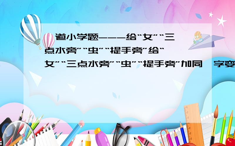 一道小学题---给“女”“三点水旁”“虫”“提手旁”给“女”“三点水旁”“虫”“提手旁”加同一字变成四个字