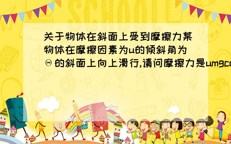 关于物体在斜面上受到摩擦力某物体在摩擦因素为u的倾斜角为Θ的斜面上向上滑行,请问摩擦力是umgcosΘ还是umgcosΘ+mgsinΘ或者是其他的呢我的意思就是是否需要将物体受到正压力的摩擦力加上