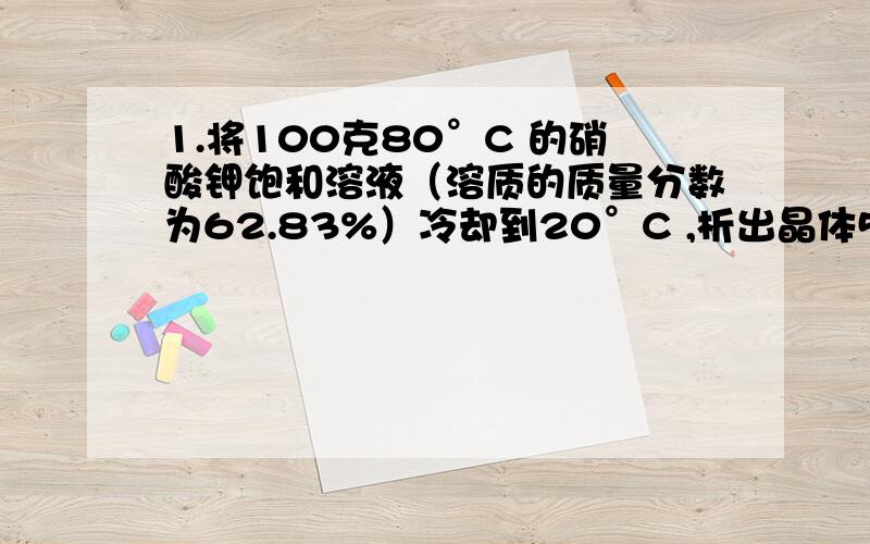 1.将100克80°C 的硝酸钾饱和溶液（溶质的质量分数为62.83%）冷却到20°C ,析出晶体51.08克.求20°C ,硝酸钾的溶解度.2.已知20°C ,食盐的溶解度为36g/100g水,将30克食盐放入80克水中,充分搅拌,计算所