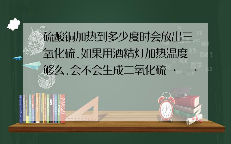 硫酸铜加热到多少度时会放出三氧化硫.如果用酒精灯加热温度够么.会不会生成二氧化硫→_→