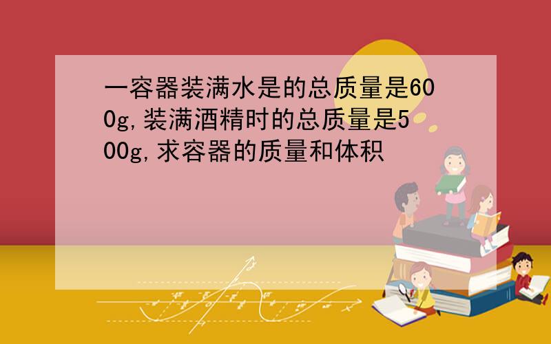 一容器装满水是的总质量是600g,装满酒精时的总质量是500g,求容器的质量和体积