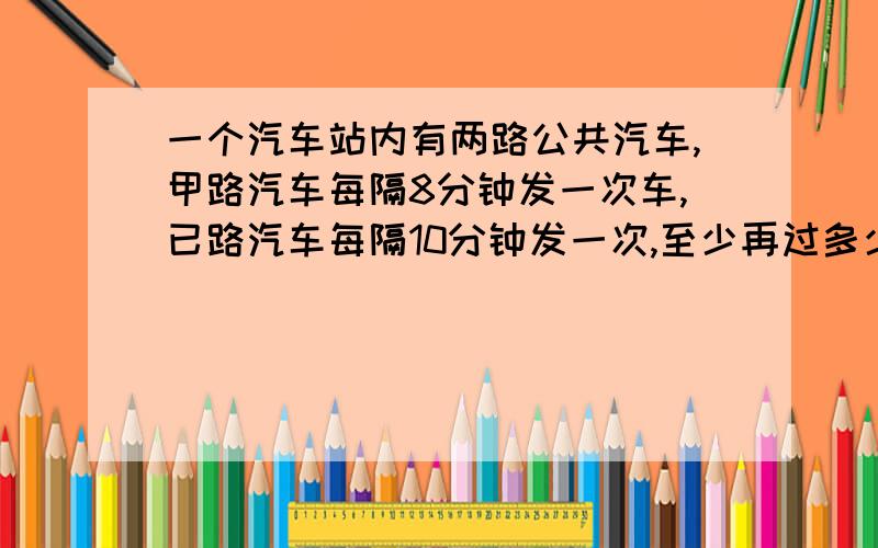 一个汽车站内有两路公共汽车,甲路汽车每隔8分钟发一次车,已路汽车每隔10分钟发一次,至少再过多少时间