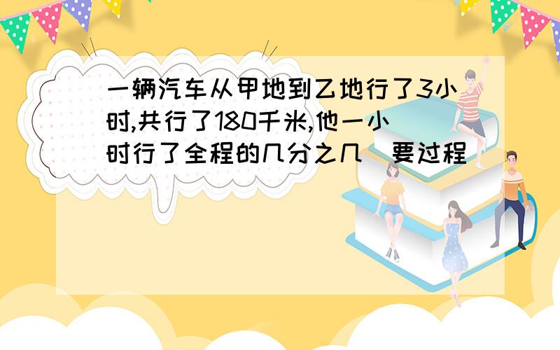 一辆汽车从甲地到乙地行了3小时,共行了180千米,他一小时行了全程的几分之几（要过程）