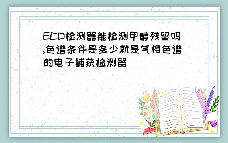 ECD检测器能检测甲醇残留吗,色谱条件是多少就是气相色谱的电子捕获检测器