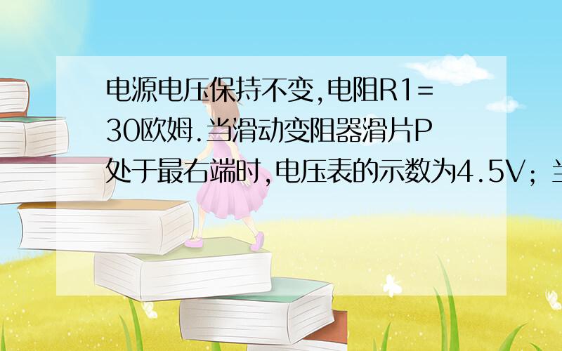 电源电压保持不变,电阻R1=30欧姆.当滑动变阻器滑片P处于最右端时,电压表的示数为4.5V；当滑片P处于变阻（ 当滑片P处于变阻器的中点时，电压表示数为3V。求电源电压和变阻器的最大阻值！