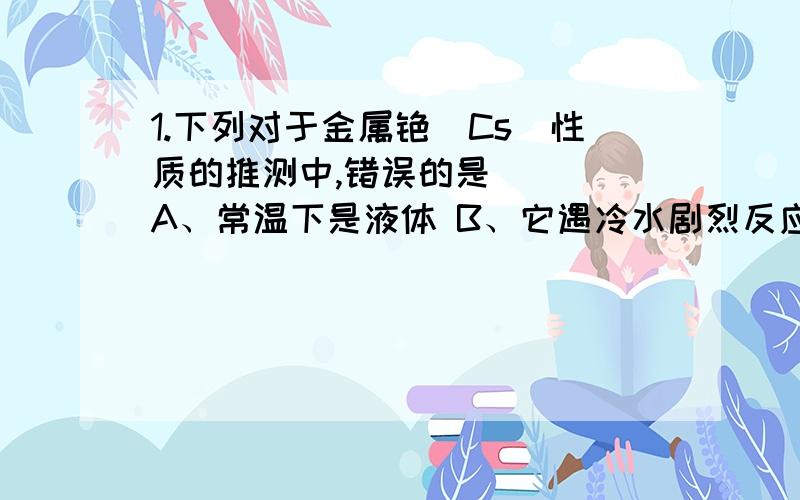 1.下列对于金属铯（Cs）性质的推测中,错误的是（ ） A、常温下是液体 B、它遇冷水剧烈反应,甚至爆炸C、它的碳酸盐溶液pH值>7（常温） D、它是一种很强的还原剂