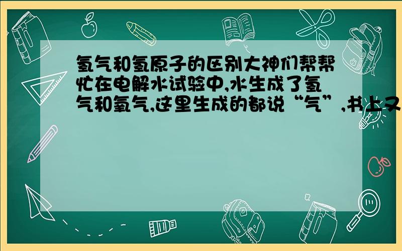 氢气和氢原子的区别大神们帮帮忙在电解水试验中,水生成了氢气和氧气,这里生成的都说“气”,书上又标的是H2和O2,H2和O2表示的是两个氢原子和氧原子,元子和气体是否又一样了?