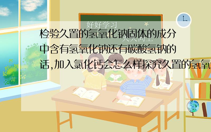 检验久置的氢氧化钠固体的成分中含有氢氧化钠还有碳酸氢钠的话,加入氯化钙会怎么样探究久置的氢氧化钠固体成分 猜想1：全部是NaoH 猜想2：全部是碳酸钠 猜想三；是氢氧化钠和碳酸钠的