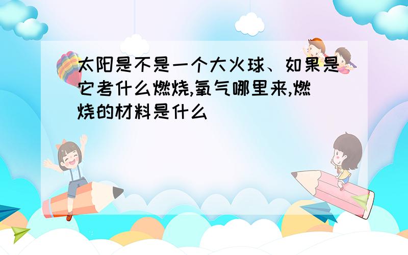 太阳是不是一个大火球、如果是它考什么燃烧,氧气哪里来,燃烧的材料是什么