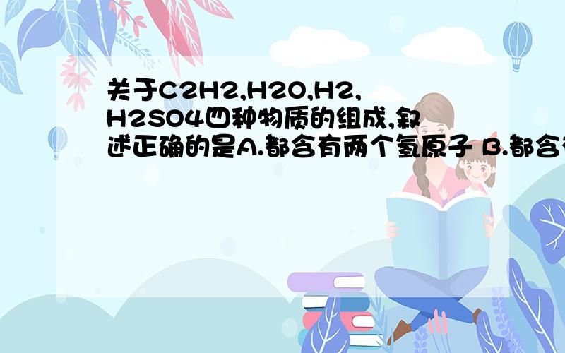 关于C2H2,H2O,H2,H2SO4四种物质的组成,叙述正确的是A.都含有两个氢原子 B.都含有氧元素 C.都含有两个氢分子 D.都含有氢气