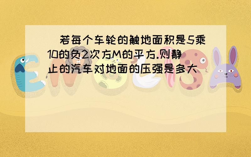 ）若每个车轮的触地面积是5乘10的负2次方M的平方.则静止的汽车对地面的压强是多大