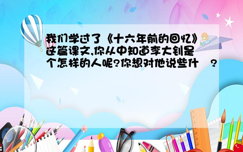 我们学过了《十六年前的回忆》这篇课文,你从中知道李大钊是个怎样的人呢?你想对他说些什麼?