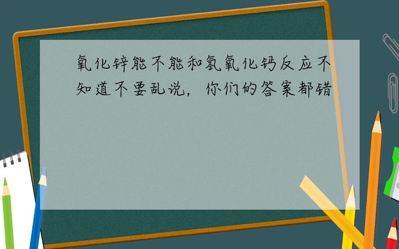 氧化锌能不能和氢氧化钙反应不知道不要乱说，你们的答案都错