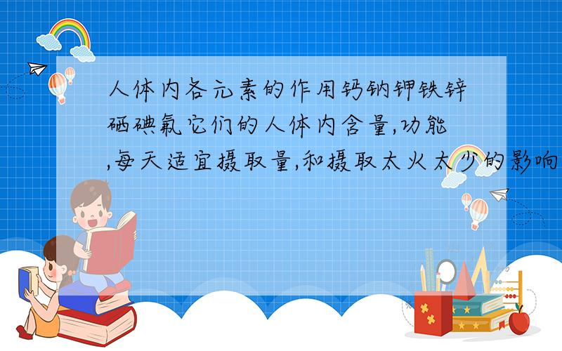 人体内各元素的作用钙钠钾铁锌硒碘氟它们的人体内含量,功能,每天适宜摄取量,和摄取太火太少的影响线上等!