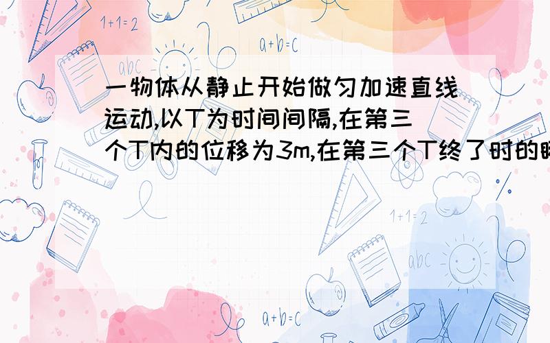 一物体从静止开始做匀加速直线运动,以T为时间间隔,在第三个T内的位移为3m,在第三个T终了时的瞬时速度为3m/s,则A.时间间隔T=1sB.物体的加速度为1m/sC.物体在第一个T终了时的瞬时速度为1m/sD.物