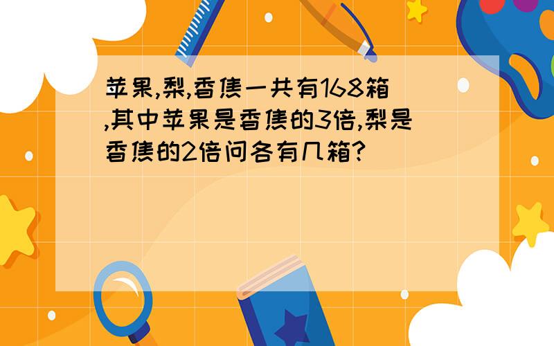 苹果,梨,香焦一共有168箱,其中苹果是香焦的3倍,梨是香焦的2倍问各有几箱?