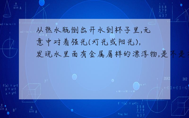 从热水瓶倒出开水到杯子里,无意中对着强光(灯光或阳光),发现水里面有金属屑样的漂浮物,是不是有毒的物质呢?凉水中也有,