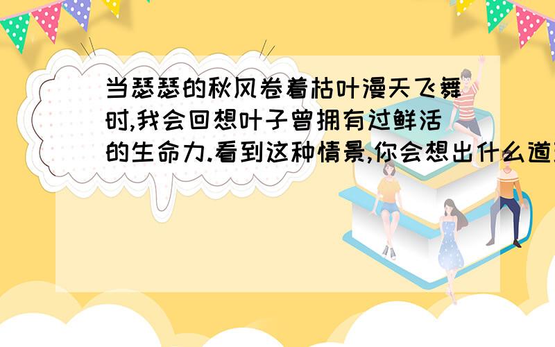 当瑟瑟的秋风卷着枯叶漫天飞舞时,我会回想叶子曾拥有过鲜活的生命力.看到这种情景,你会想出什么道理?最好是有点诗意的.