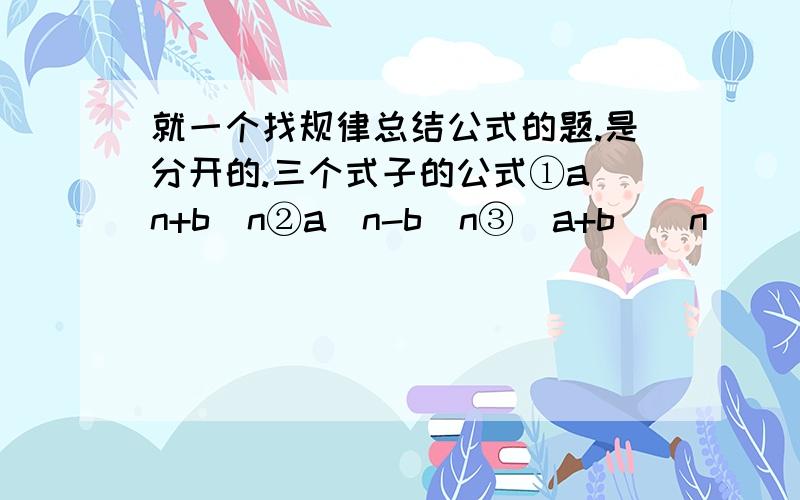 就一个找规律总结公式的题.是分开的.三个式子的公式①a^n+b^n②a^n-b^n③(a+b)^n