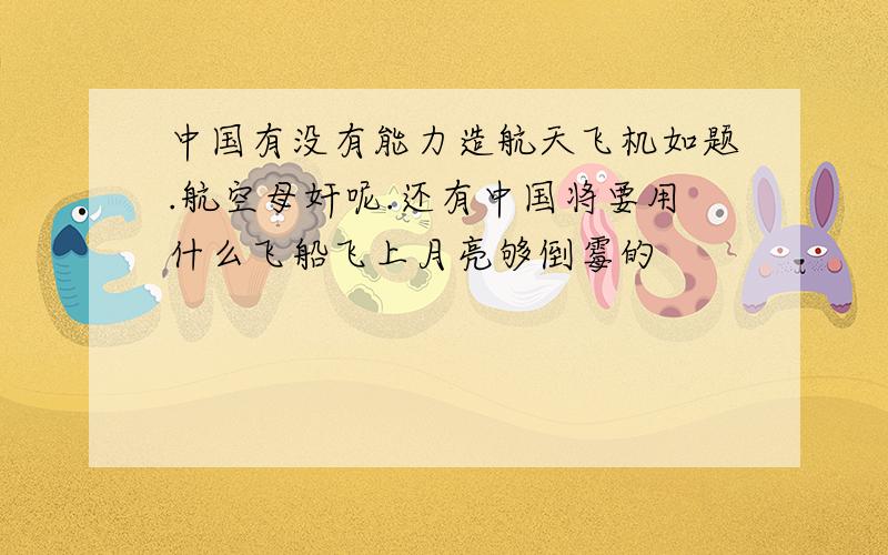 中国有没有能力造航天飞机如题.航空母奸呢.还有中国将要用什么飞船飞上月亮够倒霉的