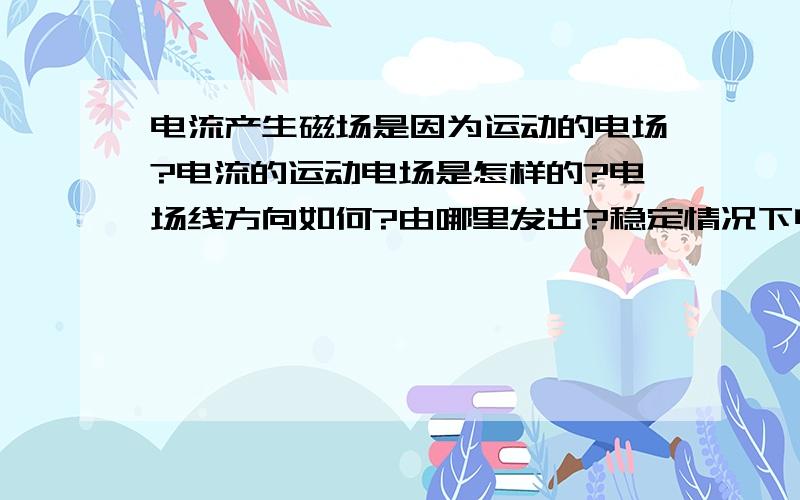 电流产生磁场是因为运动的电场?电流的运动电场是怎样的?电场线方向如何?由哪里发出?稳定情况下电场线方向固定？那大小由什么决定？电场会改变吗？电流对应运动的电场？