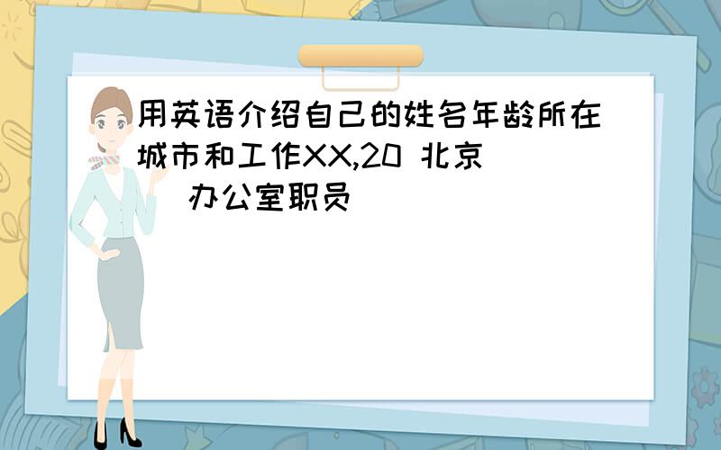 用英语介绍自己的姓名年龄所在城市和工作XX,20 北京    办公室职员