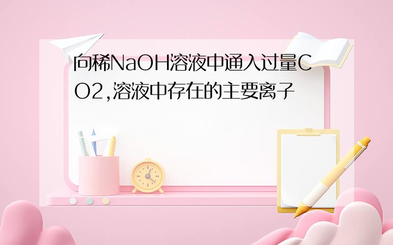 向稀NaOH溶液中通入过量CO2,溶液中存在的主要离子