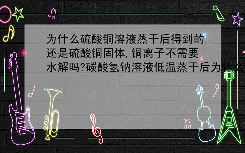 为什么硫酸铜溶液蒸干后得到的还是硫酸铜固体,铜离子不需要水解吗?碳酸氢钠溶液低温蒸干后为什么可得碳酸氢钠固体,碳酸氢根也水解吧?