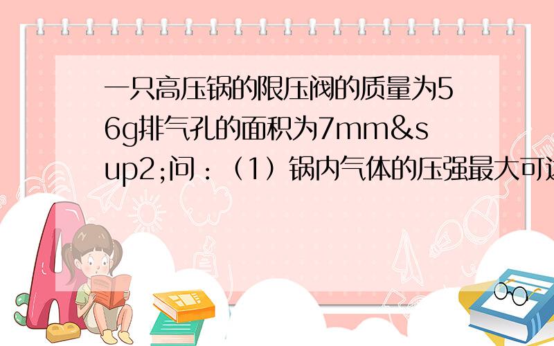 一只高压锅的限压阀的质量为56g排气孔的面积为7mm²问：（1）锅内气体的压强最大可达多少帕 g取10N/kg 大气压强取1×10 五次方 （2）设锅内压强每增加4×10 三次方pa 水的沸点就相应的增加1