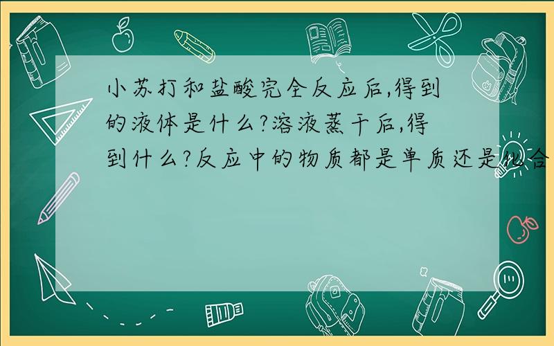 小苏打和盐酸完全反应后,得到的液体是什么?溶液蒸干后,得到什么?反应中的物质都是单质还是化合物?