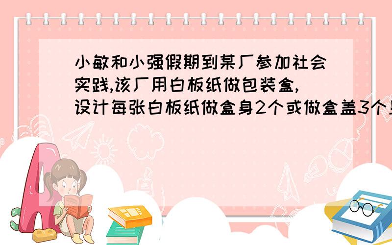 小敏和小强假期到某厂参加社会实践,该厂用白板纸做包装盒,设计每张白板纸做盒身2个或做盒盖3个且1个盒身…小敏和小强假期到某厂参加社会实践,该厂用白板纸做包装盒,设计每张白板纸做