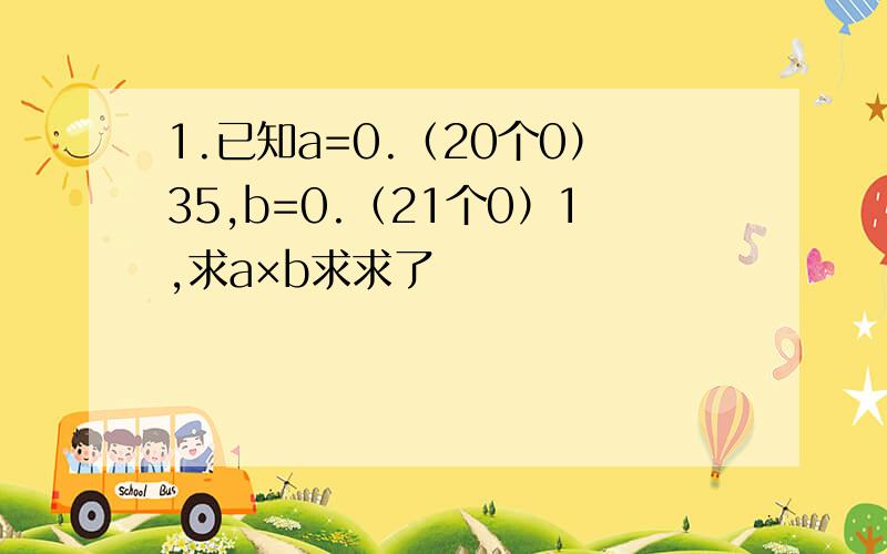 1.已知a=0.（20个0）35,b=0.（21个0）1,求a×b求求了