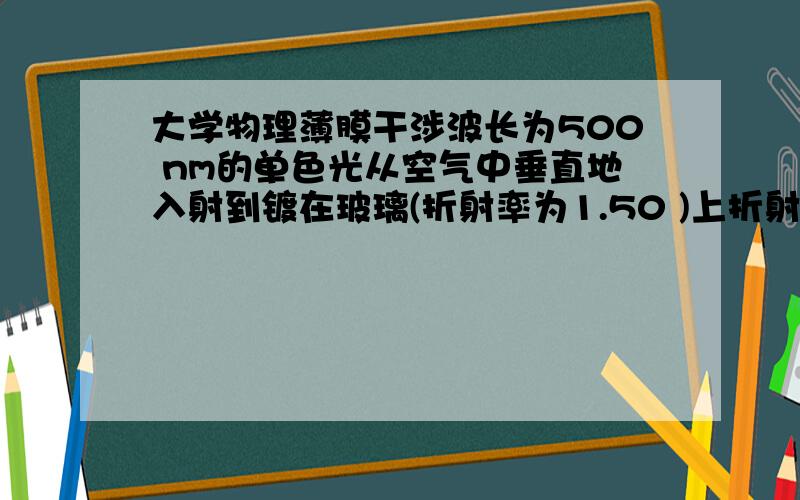 大学物理薄膜干涉波长为500 nm的单色光从空气中垂直地入射到镀在玻璃(折射率为1.50 )上折射率为1.375 、厚度为1.0*10（-4） cm的薄膜上.入射光的一部分进入薄膜,并在下表面反射,则这条光线在