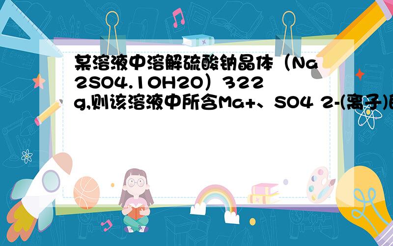 某溶液中溶解硫酸钠晶体（Na2SO4.10H2O）322g,则该溶液中所含Ma+、SO4 2-(离子)的物质的量各是多少呢?Na+