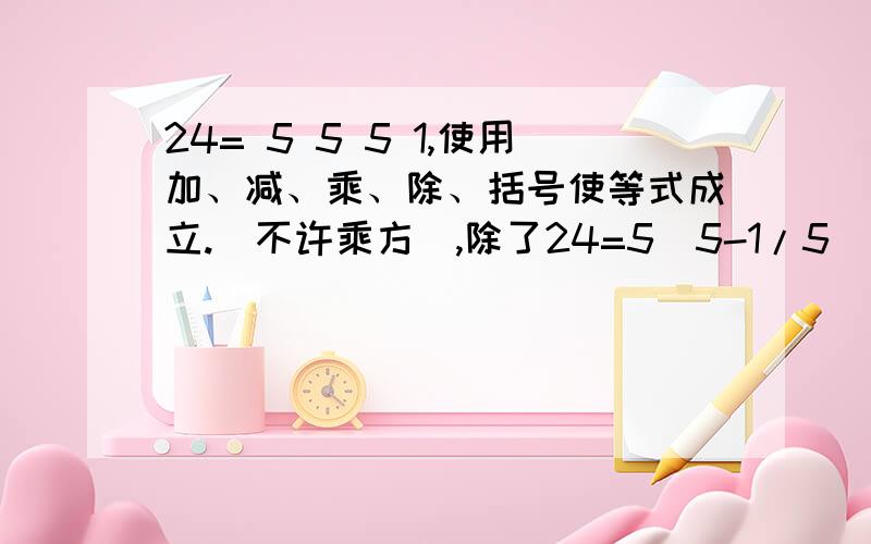 24= 5 5 5 1,使用加、减、乘、除、括号使等式成立.（不许乘方）,除了24=5(5-1/5)