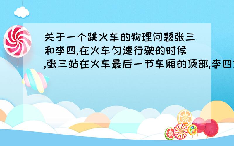 关于一个跳火车的物理问题张三和李四,在火车匀速行驶的时候,张三站在火车最后一节车厢的顶部,李四站在火车最后一节车厢的内部.此时这两人都原地向上跳,结果张三摔死了,而李四却落在