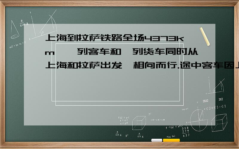 上海到拉萨铁路全场4373km,一列客车和一列货车同时从上海和拉萨出发,相向而行.途中客车因上下客共停靠了1小时,结果货车30小时后与客车在途中相遇.已知客车平均每小时行85km,货车平均每小