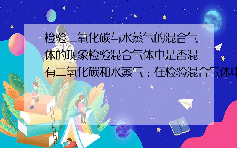 检验二氧化碳与水蒸气的混合气体的现象检验混合气体中是否混有二氧化碳和水蒸气：在检验混合气体中是否混有二氧化碳和水蒸气时,应把混合气体先通过盛有无水硫酸铜的干燥管,然后再