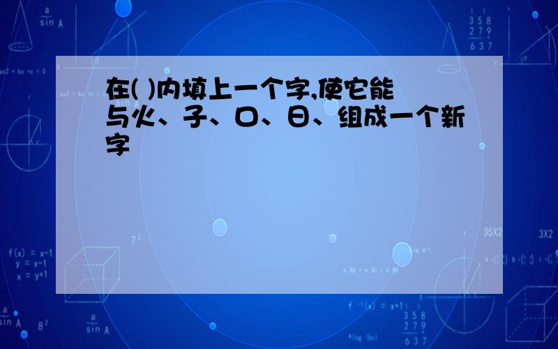 在( )内填上一个字,使它能与火、子、口、日、组成一个新字