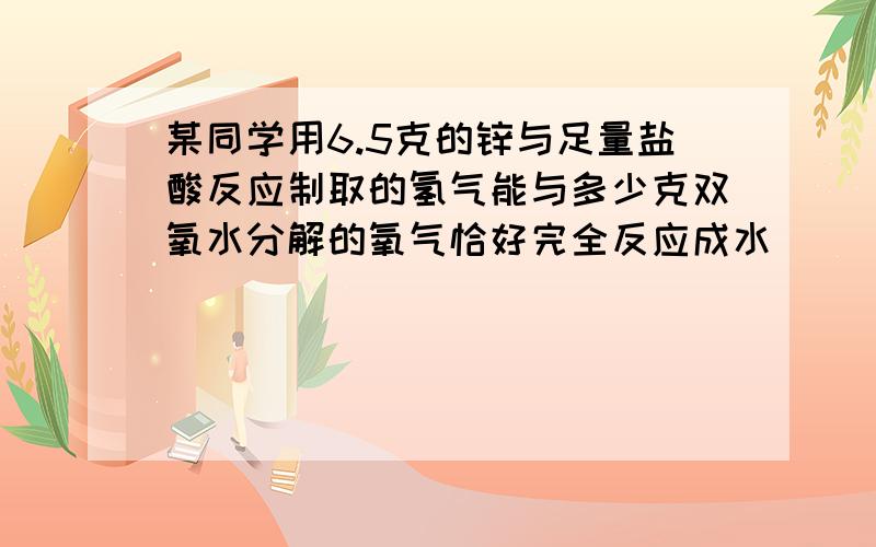 某同学用6.5克的锌与足量盐酸反应制取的氢气能与多少克双氧水分解的氧气恰好完全反应成水