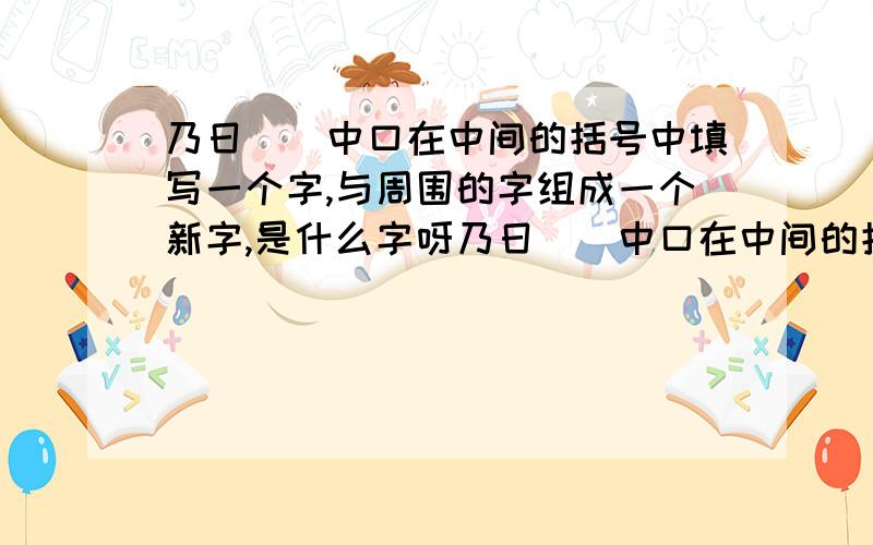 乃日()中口在中间的括号中填写一个字,与周围的字组成一个新字,是什么字呀乃日()中口在中间的括号中填写一个字,与周围的字组成一个新字,是什么字呀