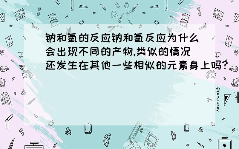 钠和氧的反应钠和氧反应为什么会出现不同的产物,类似的情况还发生在其他一些相似的元素身上吗?