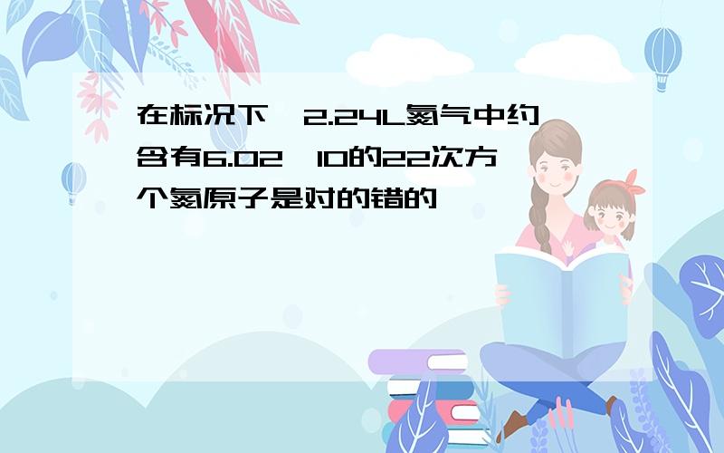 在标况下,2.24L氮气中约含有6.02×10的22次方个氮原子是对的错的