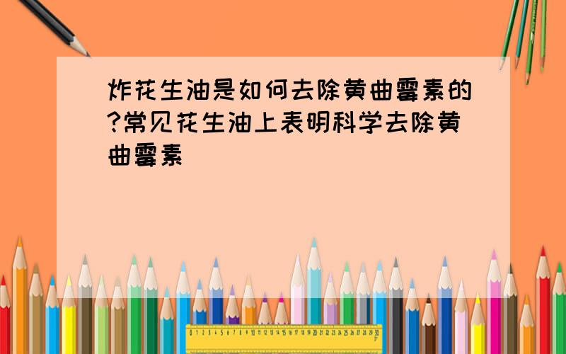 炸花生油是如何去除黄曲霉素的?常见花生油上表明科学去除黄曲霉素