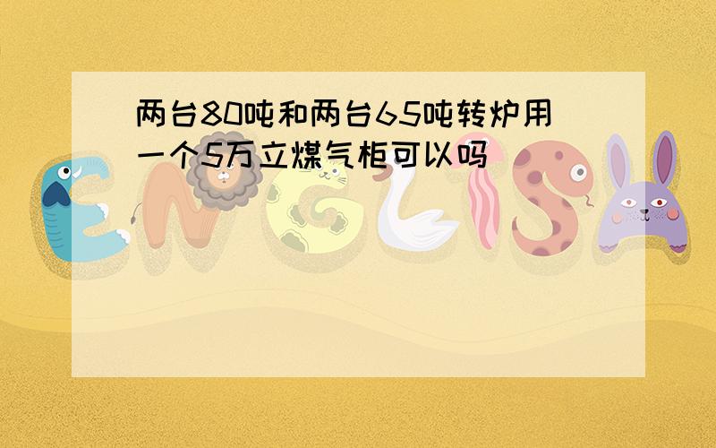 两台80吨和两台65吨转炉用一个5万立煤气柜可以吗