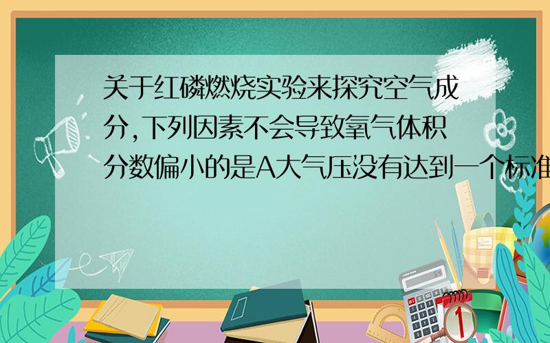 关于红磷燃烧实验来探究空气成分,下列因素不会导致氧气体积分数偏小的是A大气压没有达到一个标准的大气压B红磷不足C装置漏气D 没有完全冷却就打开止水夹