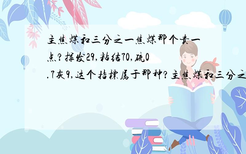 主焦煤和三分之一焦煤那个贵一点?挥发29,粘结70,硫0.7灰9,这个指标属于那种?主焦煤和三分之一焦煤那个贵一点?挥发29,粘结70,硫0.7灰9,这个指标属于那种?知道的朋友顺便告我下现在的价格