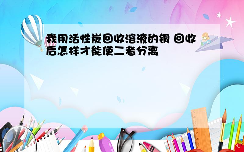 我用活性炭回收溶液的铜 回收后怎样才能使二者分离